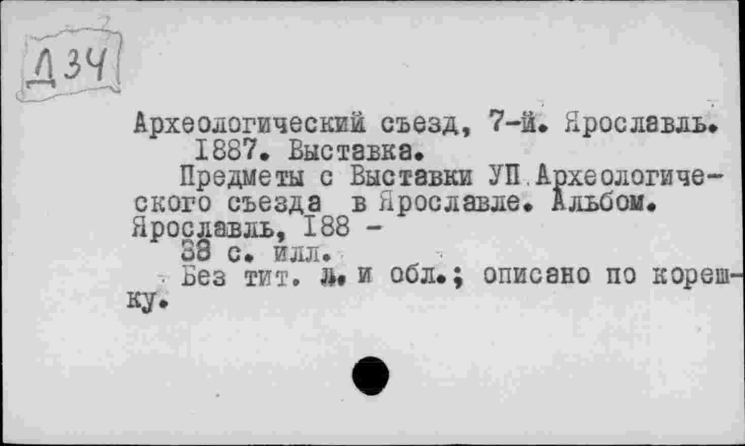 ﻿Археологический съезд, 7-й. Ярославль.
1887. Выставка.
Предметы с Выставки УП,Археологического съезда в Ярославле. Альбом. Ярославль, 188 -
38 с. илл.
■ Без тит. »»и обл.; описано по кореш